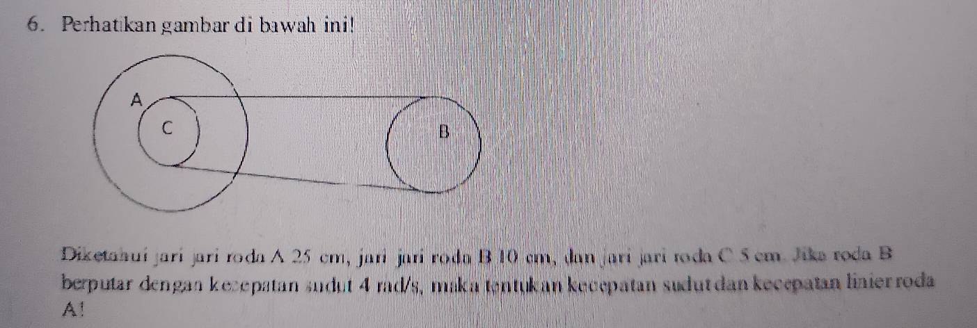 Perhatkan gambar di bawah ini! 
Diketahuíjarí jari roda A 25 cm, jari jarí roda B 10 cm, dan jaríjari toda C 5 cm. Jika roda B 
berputar dengan kecepatan sudut 4 rad/s, maka tentukan kucepatan sudut dan kecepatan linier roda 
A!