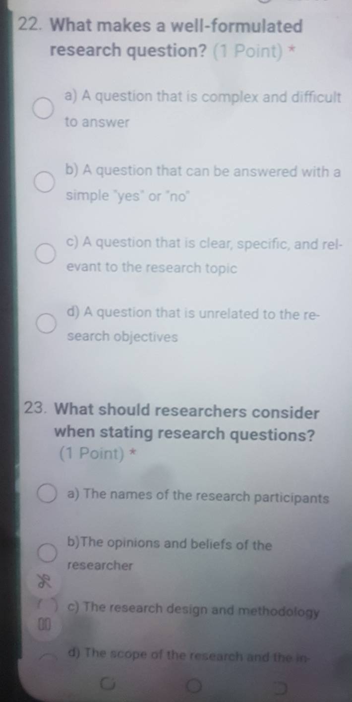 What makes a well-formulated
research question? (1 Point) *
a) A question that is complex and difficult
to answer
b) A question that can be answered with a
simple "yes" or "no"
c) A question that is clear, specific, and rel-
evant to the research topic
d) A question that is unrelated to the re-
search objectives
23. What should researchers consider
when stating research questions?
(1 Point) *
a) The names of the research participants
b)The opinions and beliefs of the
researcher
f j c) The research design and methodology
00
d) The scope of the research and the in-
C