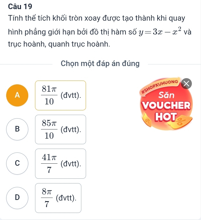 Tính thể tích khối tròn xoay được tạo thành khi quay
hình phẳng giới hạn bởi đồ thị hàm số y=3x-x^2 và
trục hoành, quanh trục hoành.
Chọn một đáp án đúng
□ 
#SHOPXUHUONG X
A  81π /10  (đvtt) Săn
VOUCHER
HOT .
++)
B  85π /10  (đvt C
C  41π /7  (đvtt) ++)
D  8π /7  (đvtt).