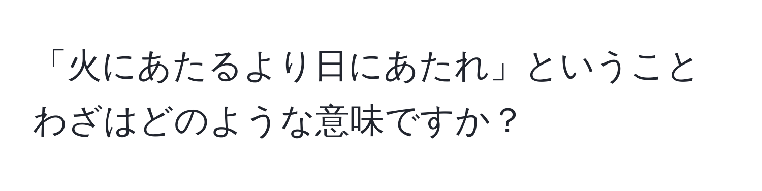 「火にあたるより日にあたれ」ということわざはどのような意味ですか？