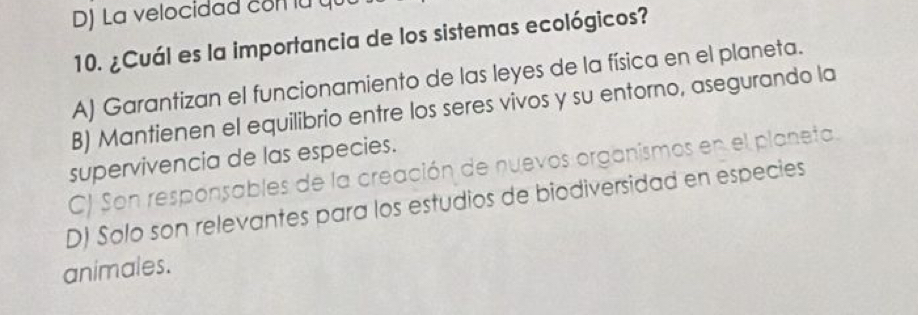 La velocidad com lu qu
10. ¿Cuál es la importancia de los sistemas ecológicos?
A) Garantizan el funcionamiento de las leyes de la física en el planeta.
B) Mantienen el equilibrio entre los seres vivos y su entorno, asegurando la
supervivencia de las especies.
C) Son responsables de la creación de nuevos organismos en el planeta.
D) Solo son relevantes para los estudios de biodiversidad en especies
animales.