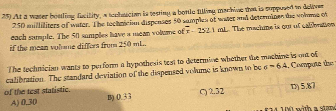 At a water bottling facility, a technician is testing a bottle filling machine that is supposed to deliver
250 milliliters of water. The technician dispenses 50 samples of water and determines the volume of
each sample. The 50 samples have a mean volume of overline x=252.1mL. The machine is out of calibration
if the mean volume differs from 250 mL.
The technician wants to perform a hypothesis test to determine whether the machine is out of
calibration. The standard deviation of the dispensed volume is known to be sigma =6.4. Compute the
of the test statistic.
A) 0.30 B) 0.33 C) 2.32 D) 5.87
3 4 1 00 with a stand