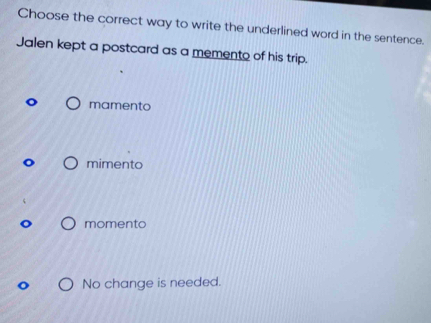 Choose the correct way to write the underlined word in the sentence.
Jalen kept a postcard as a memento of his trip.
mamento
mimento
momento
No change is needed.