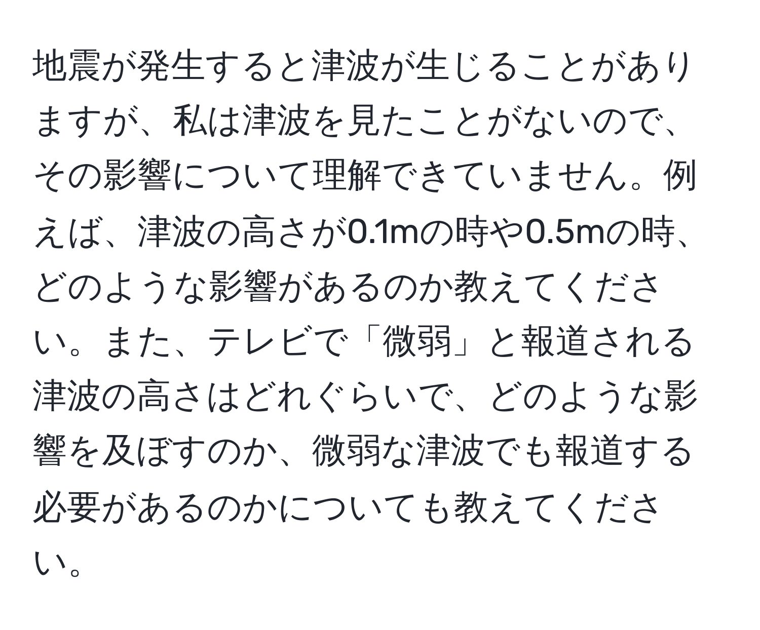 地震が発生すると津波が生じることがありますが、私は津波を見たことがないので、その影響について理解できていません。例えば、津波の高さが0.1mの時や0.5mの時、どのような影響があるのか教えてください。また、テレビで「微弱」と報道される津波の高さはどれぐらいで、どのような影響を及ぼすのか、微弱な津波でも報道する必要があるのかについても教えてください。