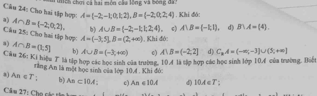 hí h hơi cả hai môn câu lông và bóng đ?
Câu 24: Cho hai tập hợp: A= -2;-1;0;1;2 , B= -2;0;2;4. Khi đó:
a) A∩ B= -2;0;2 , b) A∪ B= -2;-1;1;2;4 , c) Arangle B= -1;1 d) B/A= 4. 
Câu 25: Cho hai tập hợp: A=(-3;5], B=(2;+∈fty ). Khi đó:
a) A∩ B=(1;5] b) A∪ B=(-3;+∈fty )
c) A∪ B=(-2;2] d) C_RA=(-∈fty ;-3]∪ (5;+∈fty ]
Câu 26: Ki hiệu 7 là tập hợp các học sinh của trường, 10 4 là tập hợp các học sinh lớp 10A của trường. Biết
rằng An là một học sinh của lớp 10A . Khi đó:
a) An∈ T : b) An⊂ 10A. c) An∈ 10A d) 10A∈ T
Câu 27: Cho các tân