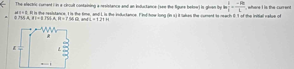 The electric current i in a circuit containing a resistance and an inductance (see the figure below) is given by ln  i/i = (-Rt)/L  , where I is the current 
at t=0 , R is the resistance, t is the time, and L is the inductance. Find how long (in s) it takes the current to reach 0.1 of the initial value of
0.755A, if1=0.755 A, R=7.56Omega , and L=1.21H.