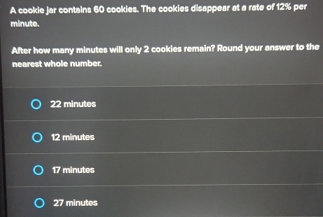 A cookie jar contains 60 cookies. The cookies disappear at a rate of 12% per
minute.
After how many minutes will only 2 cookies remain? Round your answer to the
nearest whole number.
22 minutes
12 minutes
17 minutes
27 minutes