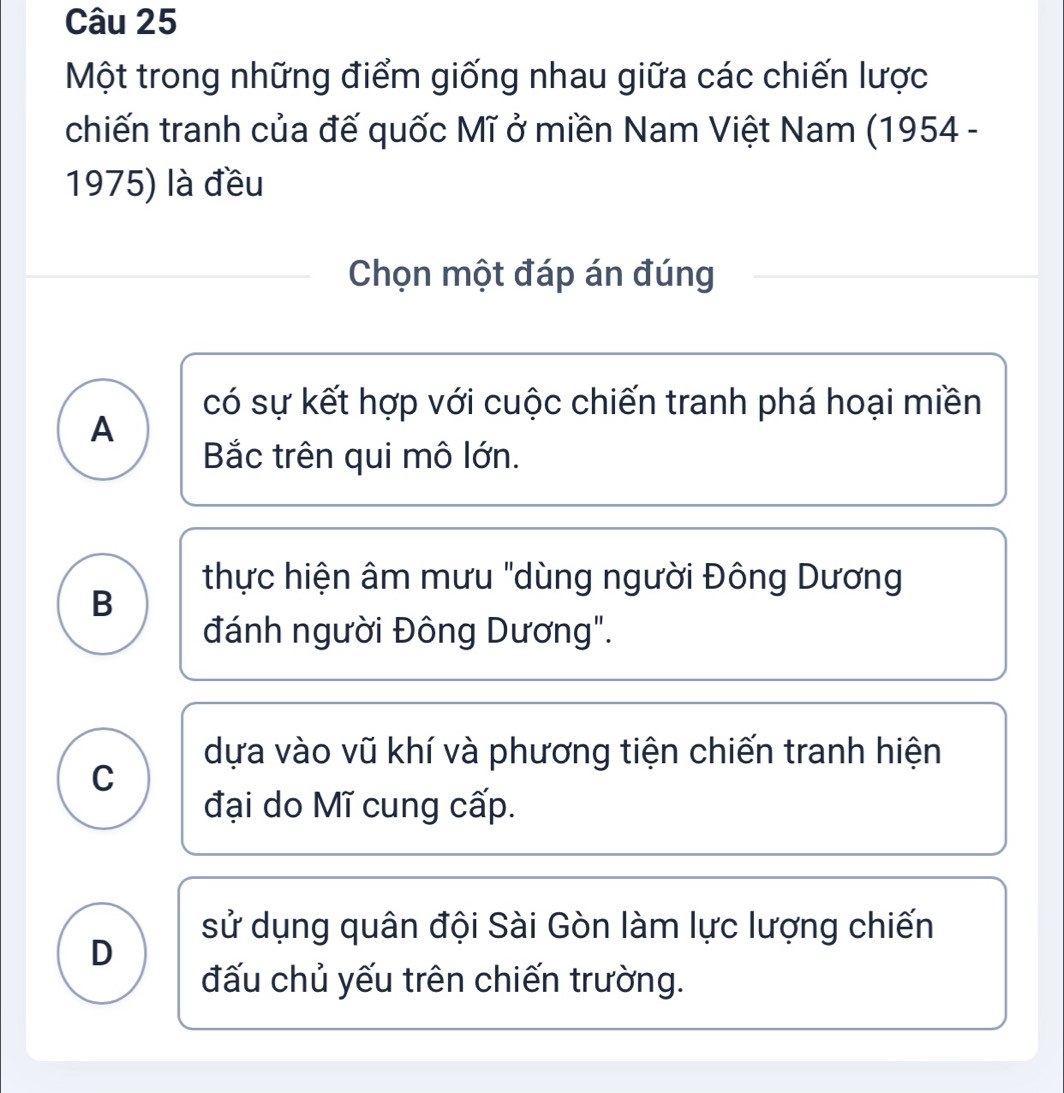 Một trong những điểm giống nhau giữa các chiến lược
chiến tranh của đế quốc Mĩ ở miền Nam Việt Nam (1954 -
1975) là đều
Chọn một đáp án đúng
có sự kết hợp với cuộc chiến tranh phá hoại miền
A
Bắc trên qui mô lớn.
thực hiện âm mưu "dùng người Đông Dương
B
đánh người Đông Dương".
dựa vào vũ khí và phương tiện chiến tranh hiện
C
đại do Mĩ cung cấp.
sử dụng quân đội Sài Gòn làm lực lượng chiến
D
đấu chủ yếu trên chiến trường.