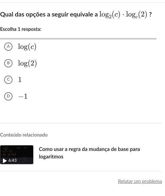 Qual das opções a seguir equivale a log _2(c)· log _c(2) ?
Escolha 1 resposta:
A log (c)
B log (2)
C 1
D -1
Conteúdo relacionado
kx_1+in_2+kx^k Como usar a regra da mudança de base para
;sim sim lendvmatrix logaritmos
6:43 
Relatar um problema