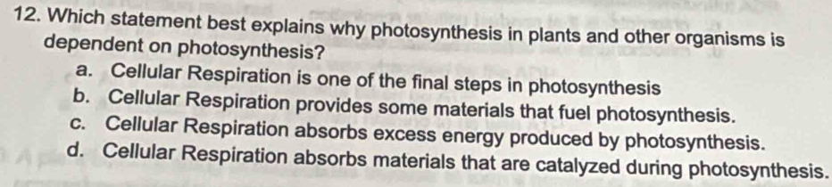 Which statement best explains why photosynthesis in plants and other organisms is
dependent on photosynthesis?
a. Cellular Respiration is one of the final steps in photosynthesis
b. Cellular Respiration provides some materials that fuel photosynthesis.
c. Cellular Respiration absorbs excess energy produced by photosynthesis.
d. Cellular Respiration absorbs materials that are catalyzed during photosynthesis.