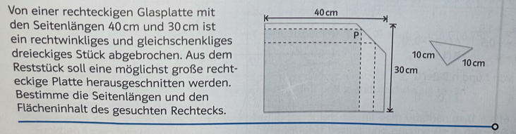 Von einer rechteckigen Glasplatte mit 
den Seitenlängen 40cm und 30 cm ist 
ein rechtwinkliges und gleichschenkliges 
dreieckiges Stück abgebrochen. Aus dem 
Reststück soll eine möglichst große recht- 10 cm
eckige Platte herausgeschnitten werden. 
Bestimme die Seitenlängen und den 
Flächeninhalt des gesuchten Rechtecks. 
。