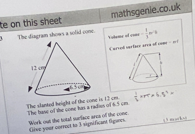 te on this sheet mathsgenie.co.uk 
The diagram shows a solid cone. coae= 1/3 π r^2h
Volume of 
Curved surface area of cone - 2

The slanted height of the cone is 12 cm.  1/2 * rr* 6.5^2*
The base of the cone has a radius of 6.5 cm. 
Work out the total surface area of the cone. 
Give your correct to 3 significant figures. (3 marks)