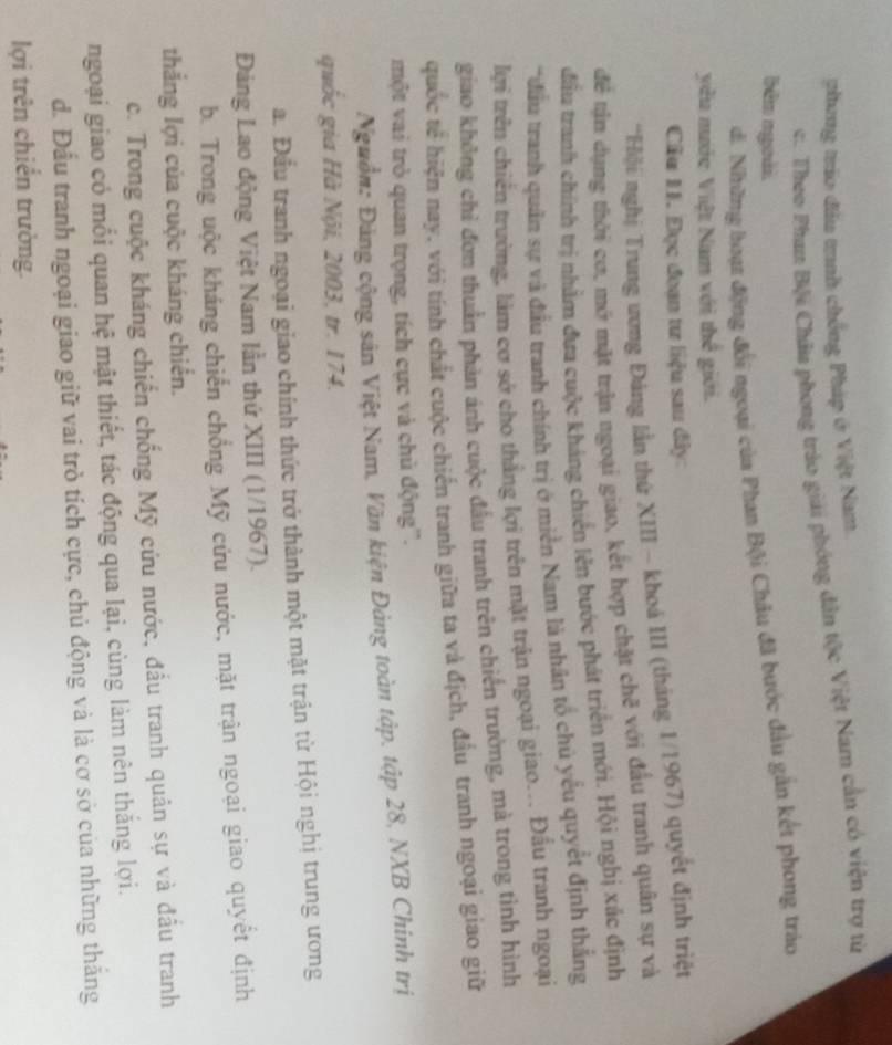 phong tráo đầu tnh chống Pháp ở Việt Nam.
c. Theo Phan Bội Châu phong trào giải phóng dân tộc Việt Nam cần có viện trợ từ
bên ngoài.
d. Những hoạt động đổi ngoại của Phan Bội Châu đã bước đầu gắn kết phong tráo
yêu mước Việt Nam với thể giới.
Câu 1I. Đục đoạn tư liệu sau đây:
*Hiội nghị Trung ương Đảng lần thứ XIII - khoá III (tháng 1/1967) quyết định triệt
để tận dụng thời cơ, mở mặt trận ngoại giao, kết hợp chặt chẽ với đấu tranh quân sự và
đầu tranh chính trị nhằm đưa cuộc khảng chiến lên bước phát triển mới. Hội nghị xác định
*đầu tranh quân sự và đầu tranh chính trị ở miền Nam là nhân tổ chủ yểu quyết định thắng
lợi trên chiến trường, làm cơ sở cho thẳng lợi trên mặt trận ngoại giao... Đấu tranh ngoại
giao không chỉ đơn thuần phản ánh cuộc đầu tranh trên chiến trường, mà trong tình hình
quốc tế hiện nay, với tính chất cuộc chiến tranh giữa ta và địch, đầu tranh ngoại giao giữ
một vai trò quan trọng, tích cực và chủ động'.
Nguồn: Đảng cộng sân Việt Nam, Văn kiện Đảng toàn tập. tập 28, NXB Chính trị
quốc gia Hà Nội, 2003, tr. 174.
a. Đầu tranh ngoại giao chính thức trở thành một mặt trận từ Hội nghị trung ương
Đảng Lao động Việt Nam lần thứ XIII (1/1967).
b. Trong uộc kháng chiến chồng Mỹ cứu nước, mặt trận ngoại giao quyết định
thắng lợi của cuộc kháng chiến.
c. Trong cuộc kháng chiến chống Mỹ cứu nước, đầu tranh quân sự và đầu tranh
ngoại giao có mỗi quan hệ mật thiết, tác động qua lại, cùng làm nên thắng lợi.
đ. Đầu tranh ngoại giao giữ vai trò tích cực, chủ động và là cơ sở của những thăng
lợi trên chiến trường.