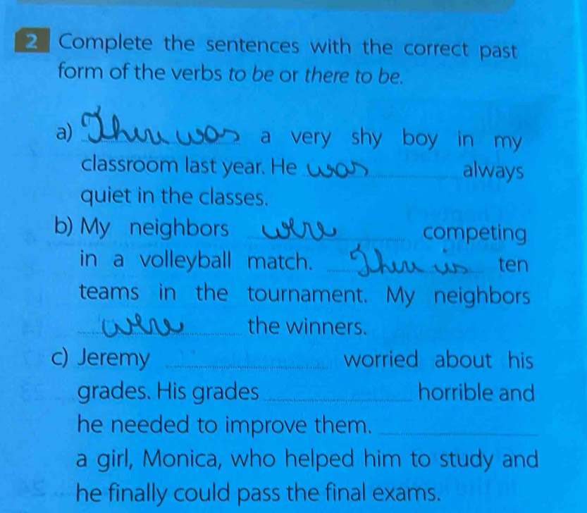 Complete the sentences with the correct past 
form of the verbs to be or there to be. 
a) _a very shy boy in my 
classroom last year. He_ always 
quiet in the classes. 
b) My neighbors _competing 
in a volleyball match. _ten 
teams in the tournament. My neighbors 
_the winners. 
c) Jeremy _worried about his 
grades. His grades _horrible and 
he needed to improve them._ 
a girl, Monica, who helped him to study and 
he finally could pass the final exams.