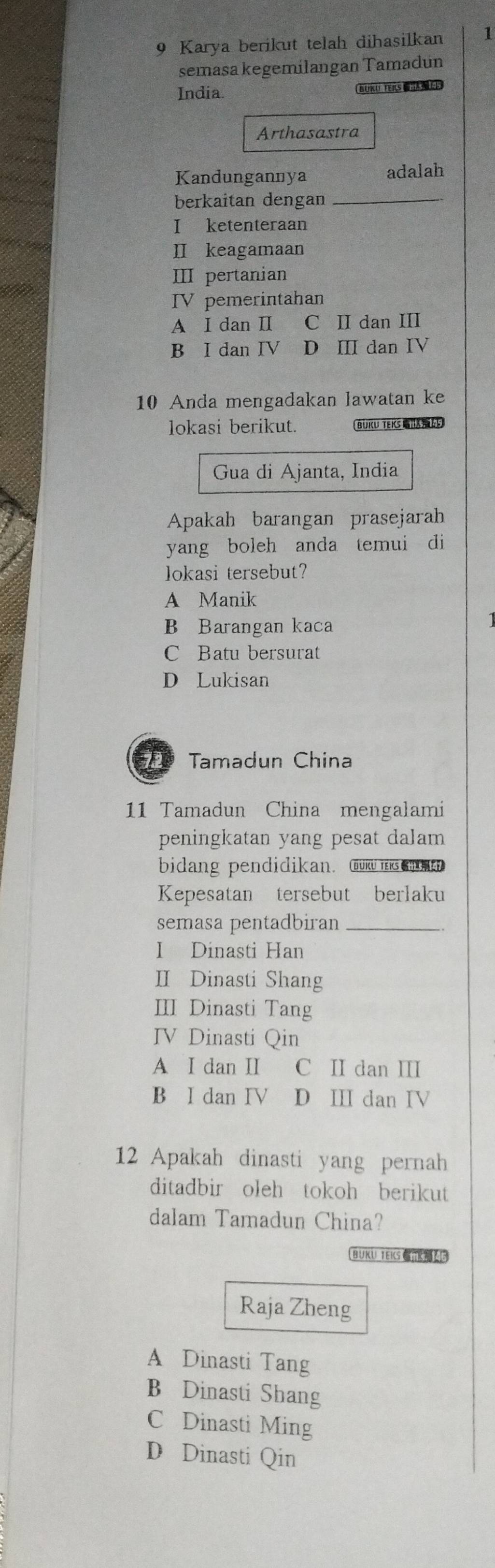 Karya berikut telah dihasilkan 1
semasa kegemilangan Tamadun
India. BUKU TERS E
Arthasastra
Kandungannya adalah
berkaitan dengan_
I ketenteraan
II keagamaan
ⅢII pertanian
tn
IV pemerintahan
A I dan I C II dan III
B I dan IV D Ⅲ dan IV
10 Anda mengadakan lawatan ke
lokasi berikut. BUKU TEKS
Gua di Ajanta, India
Apakah barangan prasejarah
yang boleh anda temui di
lokasi tersebut?
A Manik
B Barangan kaca
C Batu bersurat
D Lukisan
D Tamadun China
11 Tamadun China mengalami
peningkatan yang pesat dalam 
bidang pendidikan. mk n
Kepesatan tersebut berlaku
semasa pentadbiran_
I Dinasti Han
II Dinasti Shang
III Dinasti Tang
IV Dinasti Qin
A I dan II C II dan I
B I dan IV D III dan IV
12 Apakah dinasti yang pernah
ditadbir oleh tokoh berikut
dalam Tamadun China?
BUKU TEKS 
Raja Zheng
A Dinasti Tang
B Dinasti Shang
C Dinasti Ming
D Dinasti Qin