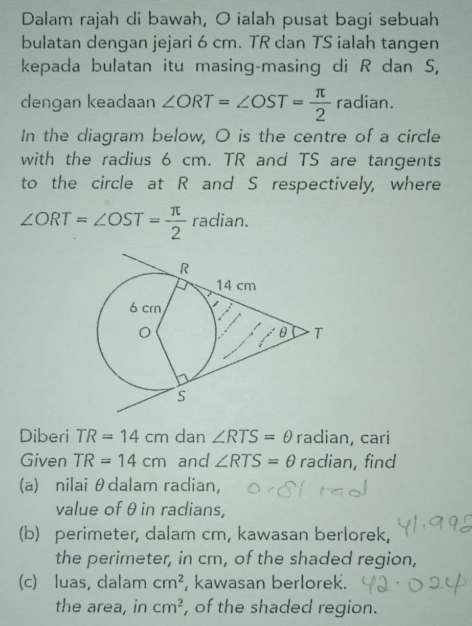 Dalam rajah di bawah, O ialah pusat bagi sebuah 
bulatan dengan jejari 6 cm. TR dan TS ialah tangen 
kepada bulatan itu masing-masing di R dan S, 
dengan keadaan ∠ ORT=∠ OST= π /2  radian. 
In the diagram below, O is the centre of a circle 
with the radius 6 cm. TR and TS are tangents 
to the circle at R and S respectively, where
∠ ORT=∠ OST= π /2  radian. 
Diberi TR=14cm dan ∠ RTS=θ radian, cari 
Given TR=14cm and ∠ RTS=θ radian, find 
(a) nilai θdalam radian, 
value of θin radians, 
(b) perimeter, dalam cm, kawasan berlorek, 
the perimeter, in cm, of the shaded region, 
(c) luas, dalam cm^2 , kawasan berlorek. 
the area, in cm^2 , of the shaded region.