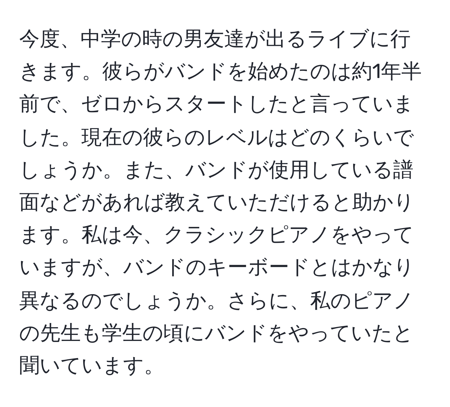 今度、中学の時の男友達が出るライブに行きます。彼らがバンドを始めたのは約1年半前で、ゼロからスタートしたと言っていました。現在の彼らのレベルはどのくらいでしょうか。また、バンドが使用している譜面などがあれば教えていただけると助かります。私は今、クラシックピアノをやっていますが、バンドのキーボードとはかなり異なるのでしょうか。さらに、私のピアノの先生も学生の頃にバンドをやっていたと聞いています。