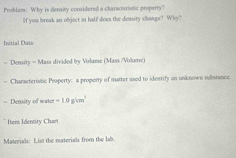 Problem: Why is density considered a characteristic property? 
If you break an object in half does the density change? Why? 
Initial Data: 
~ Density = Mass divided by Volume (Mass /Volume) 
Characteristic Property: a property of matter used to identify an unknown substance. 
~ Density of water =1.0g/cm^3
Item Identity Chart 
Materials: List the materials from the lab.