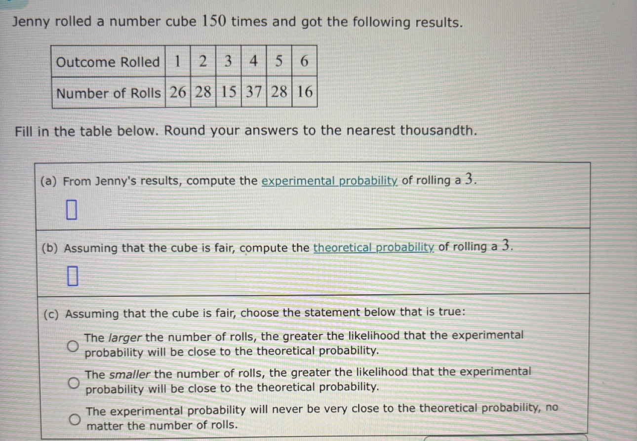 Jenny rolled a number cube 150 times and got the following results.
Fill in the table below. Round your answers to the nearest thousandth.
(a) From Jenny's results, compute the experimental probability of rolling a 3.
(b) Assuming that the cube is fair, compute the theoretical probability of rolling a 3.
(c) Assuming that the cube is fair, choose the statement below that is true:
The larger the number of rolls, the greater the likelihood that the experimental
probability will be close to the theoretical probability.
The smaller the number of rolls, the greater the likelihood that the experimental
probability will be close to the theoretical probability.
The experimental probability will never be very close to the theoretical probability, no
matter the number of rolls.