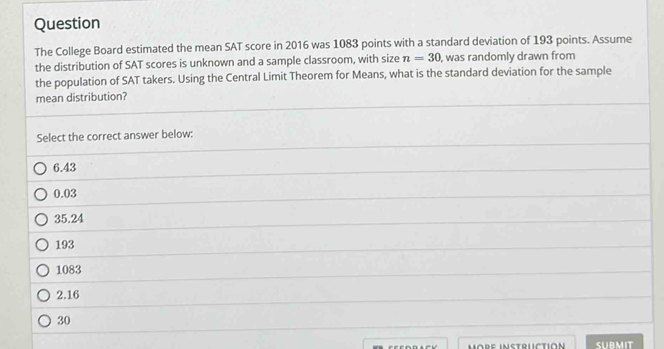 Question
The College Board estimated the mean SAT score in 2016 was 1083 points with a standard deviation of 193 points. Assume
the distribution of SAT scores is unknown and a sample classroom, with size n=30 , was randomly drawn from
the population of SAT takers. Using the Central Limit Theorem for Means, what is the standard deviation for the sample
mean distribution?
Select the correct answer below:
6.43
0.03
35.24
193
1083
2.16
30
märe instrüctión