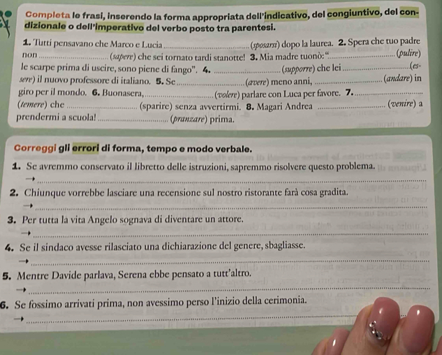 Completa le frasi, inserendo la forma appropriata dell'indicativo, del congiuntivo, del con- 
dizionale o dell'imperativo del verbo posto tra parentesi. 
1. Tutti pensavano che Marco e Lucia_ (spøsarsi) dopo la laurea. 2. Spera che tuo padre 
non_ (sapere) che sei tornato tardi stanotte! 3. Mia madre tuonò:“_ (pulire) 
le scarpe prima di uscire, sono piene di fango”. 4. 
(es- 
sere) il nuovo professore di italiano. 5. Se __(ævere) meno anni, (supporre) che lei_ (andare) in 
giro per il mondo. 6. Buonasera,_ (volere) parlare con Luca per favore. 7._ 
(temere) chc_ (sparire) senza avvertirmi. 8. Magari Andrea _(venire) a 
prendermi a scuola! _(pranzare) prima. 
Correggi gli errori di forma, tempo e modo verbale. 
1. Se avremmo conservato il libretto delle istruzioni, sapremmo risolvere questo problema. 
_ 
2. Chiunque vorrebbe lasciare una recensione sul nostro ristorante farà cosa gradita. 
_ 
3. Per tutta la vita Angelo sognava di diventare un attore. 
_ 
4. Se il sindaco avesse rilasciato una dichiarazione del genere, sbagliasse. 
_ 
5. Mentre Davide parlava, Serena ebbe pensato a tutt’altro. 
_ 
_ 
6. Se fossimo arrivati prima, non avessimo perso l’inizio della cerimonia.