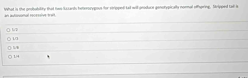 What is the probability that two lizzards heterozygous for stripped tail will produce genotypically normal offspring, Stripped tail is
an autosomal recessive trait.
1/2
1/3
1/8
1/4