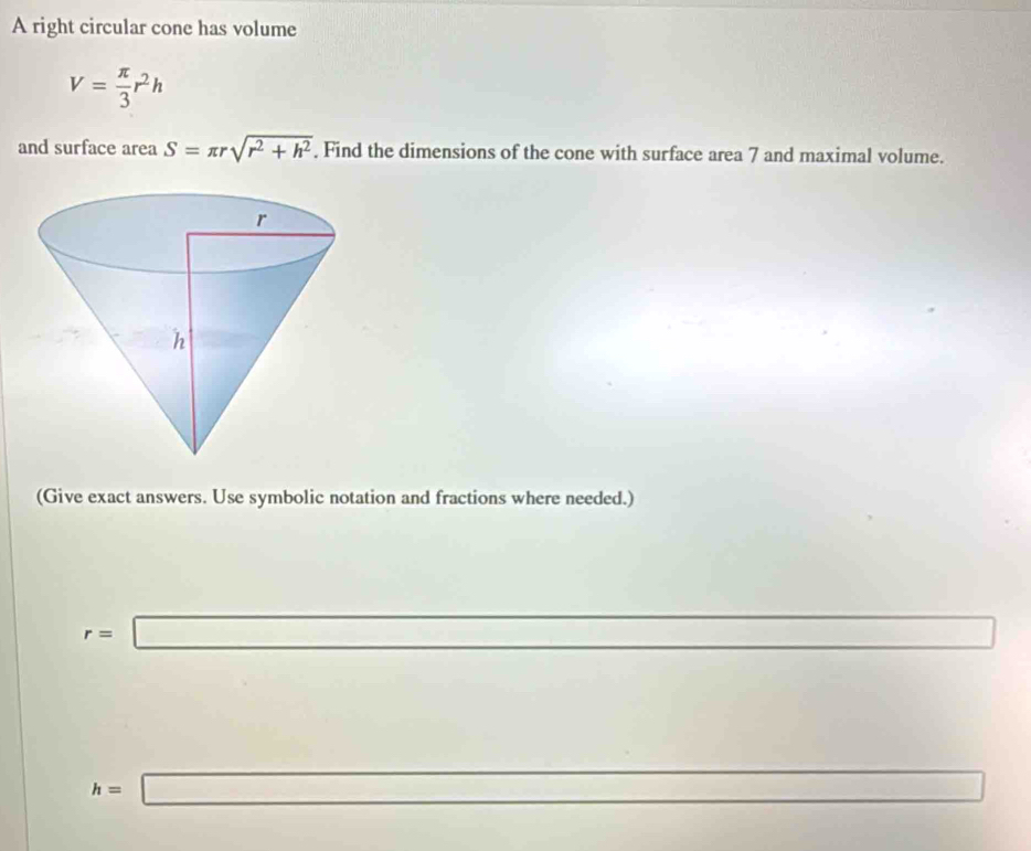 A right circular cone has volume
V= π /3 r^2h
and surface area S=π rsqrt(r^2+h^2). Find the dimensions of the cone with surface area 7 and maximal volume. 
(Give exact answers. Use symbolic notation and fractions where needed.)
r=□
□ 
□  □ /□  
h=□