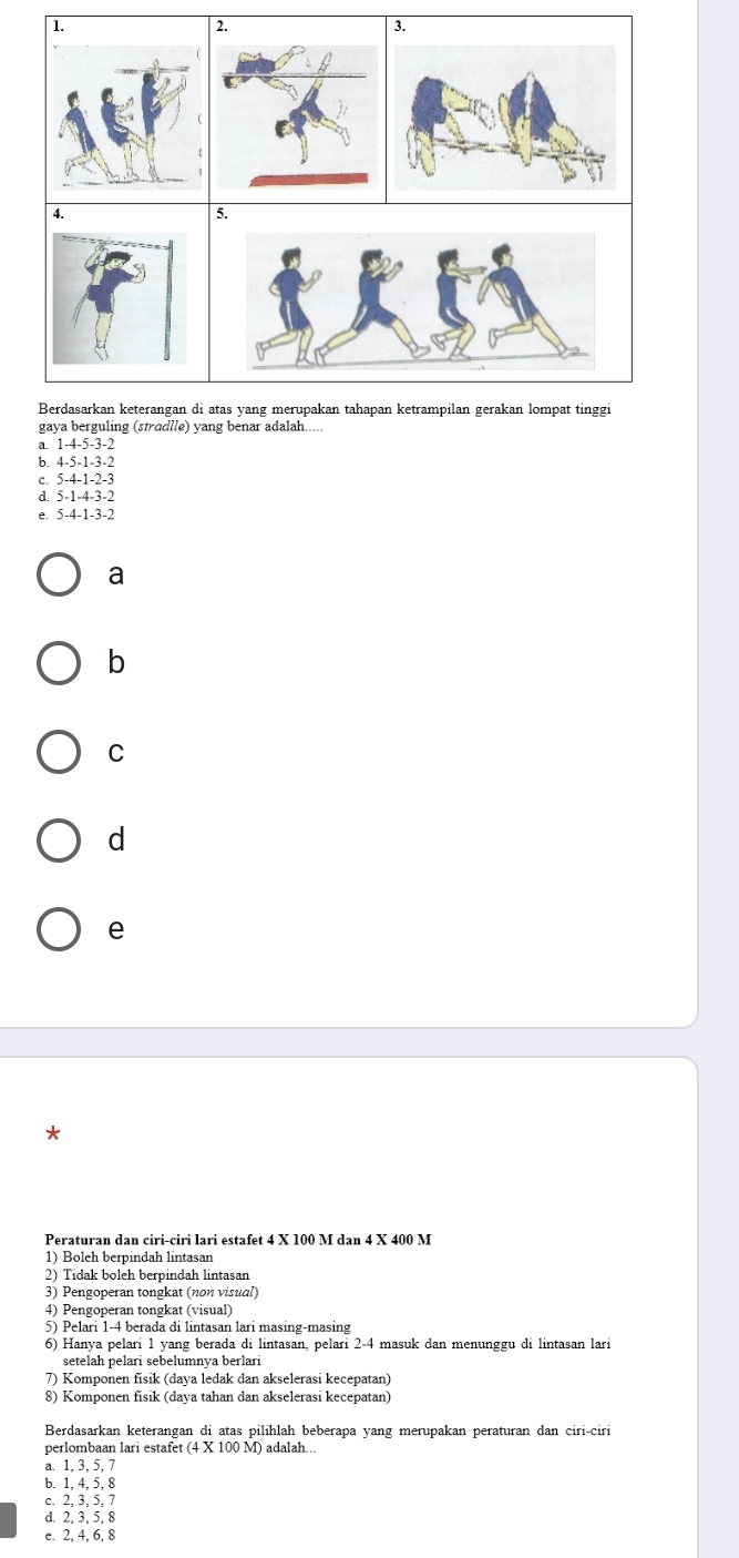 Berdasarkan keterangan di atas yang merupakan tahapan ketrampilan gerakan lompat tinggi
gaya berguling (stradlle) yang benar adalah.....
B. 1 -4 -5 -3 -2
b 4 -5 -1 -3 -2
5 -4 -1 -2 -3
e 5 -4 -1 -3 -2
a
b
C
d
e
*
Peraturan dan ciri-ciri lari estafet 4 X 100 M dan 4 X 400 M
1) Boleh berpindah lintasan
2) Tidak boleh berpindah lintasan
3) Pengoperan tongkat (non visual)
4) Pengoperan tongkat (visual)
5) Pelari 1-4 berada di lintasan lari masing-masing
6) Hanya pelari 1 yang berada di lintasan, pelari 2-4 masuk dan menunggu di lintasan lari
setelah pelari sebelumnya berlari
7) Komponen fisik (daya ledak dan akselerasi kecepatan)
8) Komponen fisik (daya tahan dan akselerasi kecepatan)
Berdasarkan keterangan di atas pilihlah beberapa yang merupakan peraturan dan ciri-ciri
perlombaan lari estafet (4 X 100 M) adalah...
a. 1, 3, 5, 7
b. 1, 4, 5, 8
c. 2, 3, 5, 7
d. 2, 3, 5, 8
e. 2, 4, 6, 8