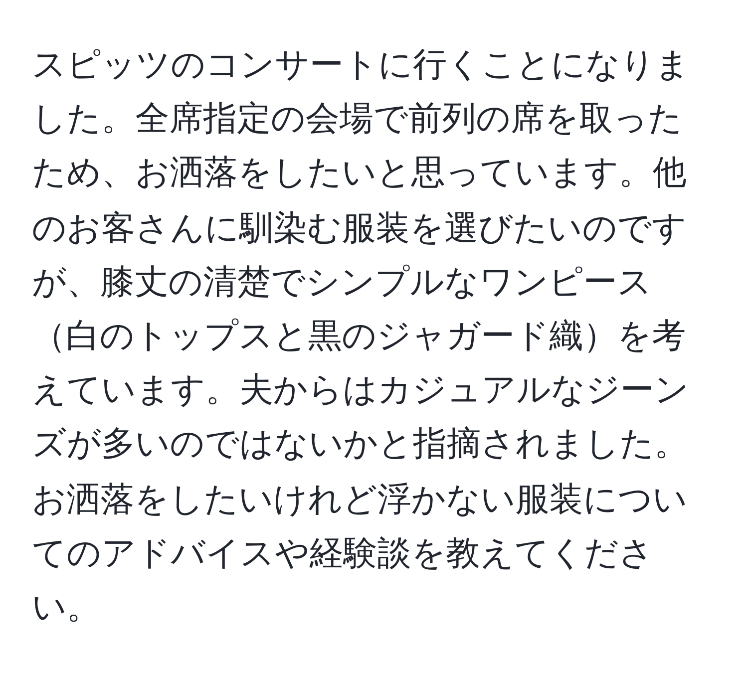 スピッツのコンサートに行くことになりました。全席指定の会場で前列の席を取ったため、お洒落をしたいと思っています。他のお客さんに馴染む服装を選びたいのですが、膝丈の清楚でシンプルなワンピース白のトップスと黒のジャガード織を考えています。夫からはカジュアルなジーンズが多いのではないかと指摘されました。お洒落をしたいけれど浮かない服装についてのアドバイスや経験談を教えてください。