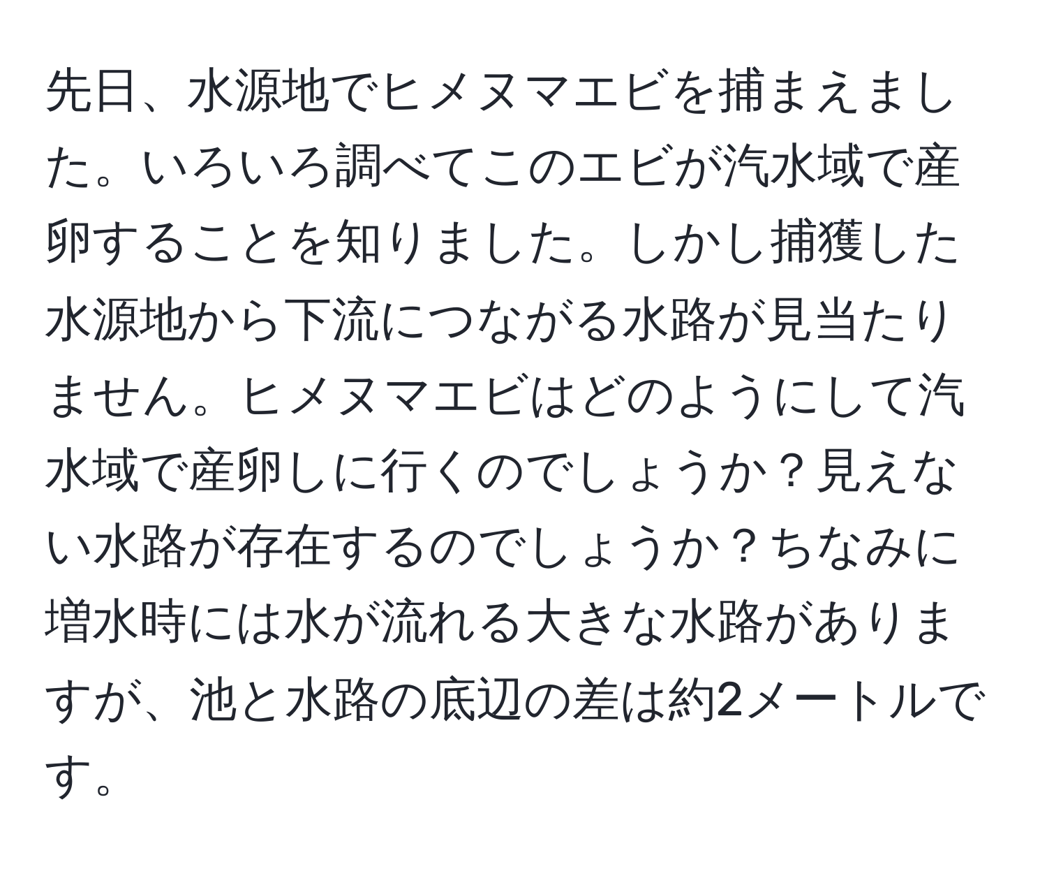 先日、水源地でヒメヌマエビを捕まえました。いろいろ調べてこのエビが汽水域で産卵することを知りました。しかし捕獲した水源地から下流につながる水路が見当たりません。ヒメヌマエビはどのようにして汽水域で産卵しに行くのでしょうか？見えない水路が存在するのでしょうか？ちなみに増水時には水が流れる大きな水路がありますが、池と水路の底辺の差は約2メートルです。