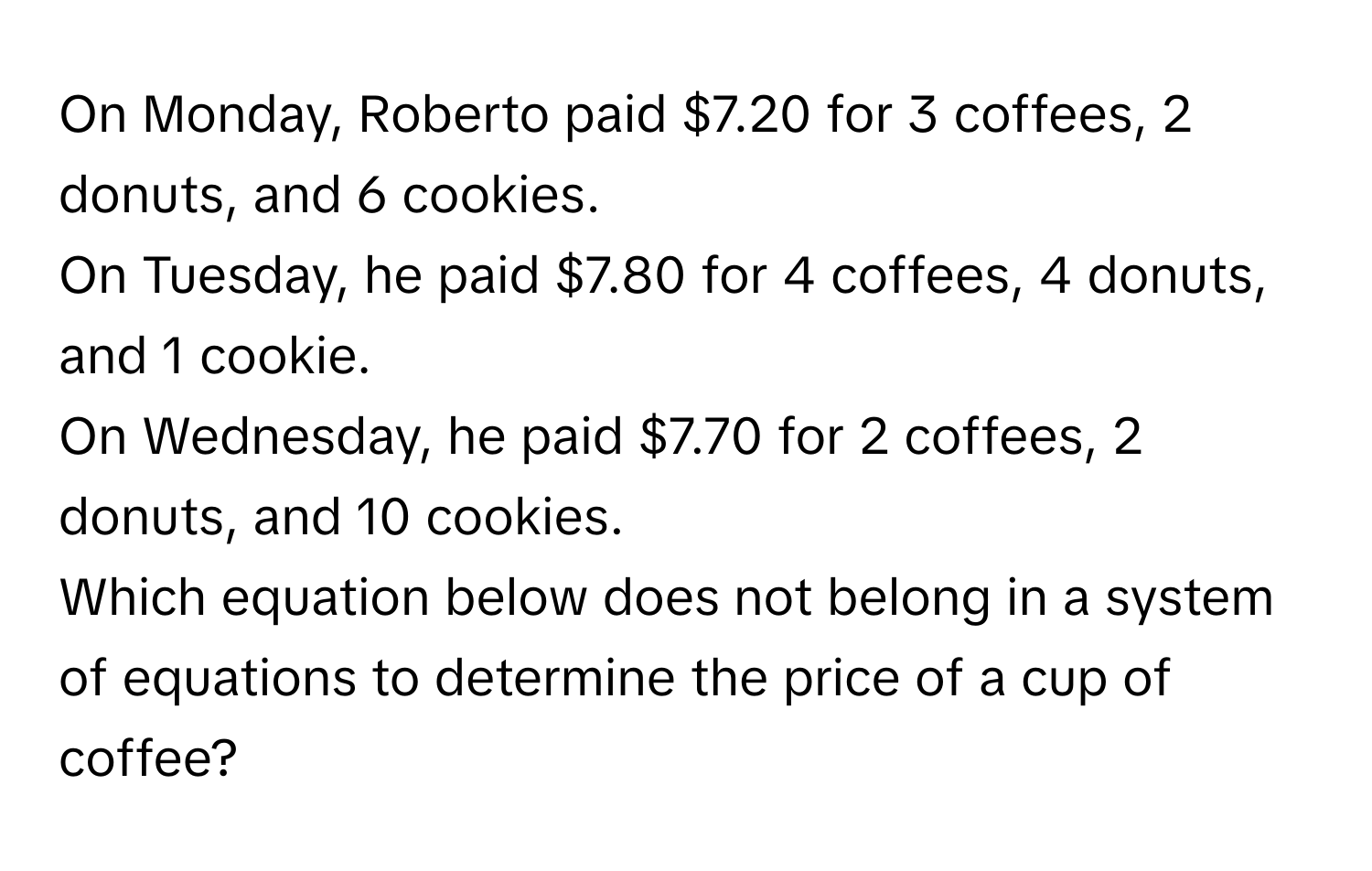 On Monday, Roberto paid $7.20 for 3 coffees, 2 donuts, and 6 cookies. 
On Tuesday, he paid $7.80 for 4 coffees, 4 donuts, and 1 cookie. 
On Wednesday, he paid $7.70 for 2 coffees, 2 donuts, and 10 cookies. 
Which equation below does not belong in a system of equations to determine the price of a cup of coffee?