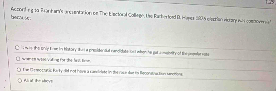 1.29
According to Branham's presentation on The Electoral College, the Rutherford B. Hayes 1876 election victory was controversial
because:
it was the only time in history that a presidential candidate lost when he got a majority of the popular vote
women were voting for the first time.
the Democratic Party did not have a candidate in the race due to Reconstruction sanctions.
All of the above