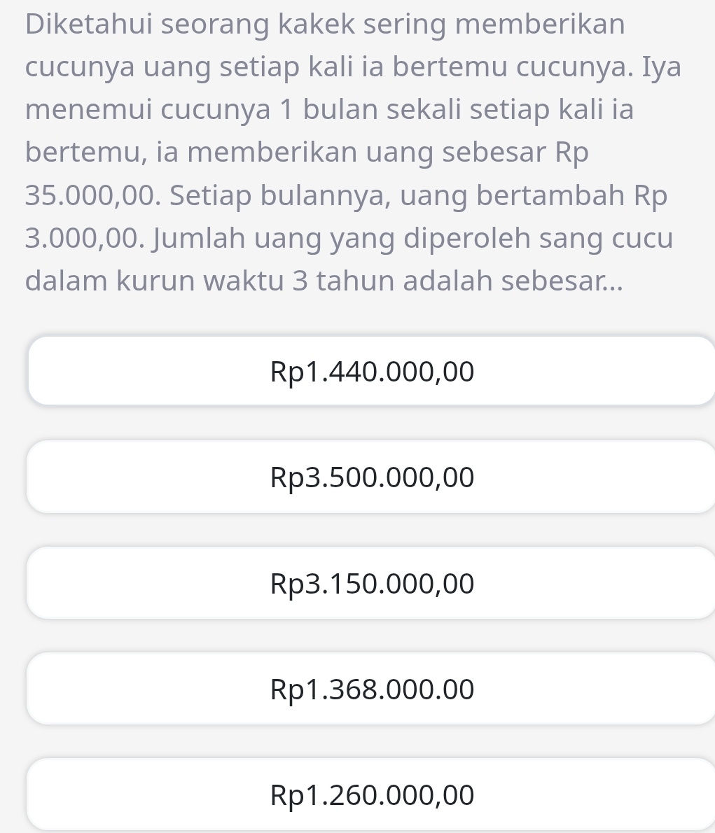 Diketahui seorang kakek sering memberikan
cucunya uang setiap kali ia bertemu cucunya. Iya
menemui cucunya 1 bulan sekali setiap kali ia
bertemu, ia memberikan uang sebesar Rp
35.000,00. Setiap bulannya, uang bertambah Rp
3.000,00. Jumlah uang yang diperoleh sang cucu
dalam kurun waktu 3 tahun adalah sebesar...
Rp1.440.000,00
Rp3.500.000,00
Rp3.150.000,00
Rp1.368.000.00
Rp1.260.000,00