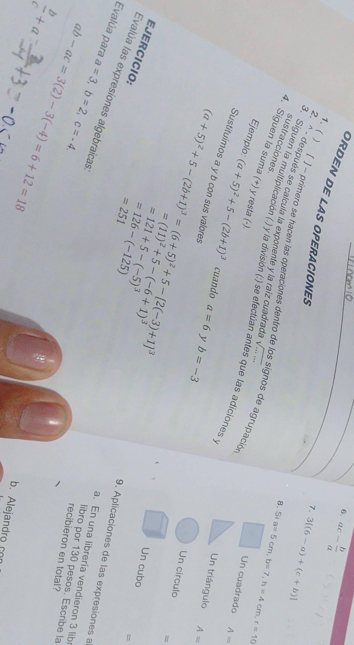 ac- b/a 
ORDEN DE LAS OPERACIONES 
7. 3[(6-a)+(c+b)]
2. ^ - después se calcula la exponente y la raíz cuadrada sqrt(......) 
1. ( ) [ ] - primero se hacen las operaciones dentro de los signos de agrupación 
sustracciones 
8. Si a=5cm, b=7, h=4cm, r=10
4. Siguen la suma (+) y resta (-) 
3. Siguen la multiplicación (.) y la división (:) se efectúan antes que las adiciones y 
Un cuadrado A=
Ejemplo: (a+5)^2+5-(2b+1)^3 cuando a=6
Sustituimos a y b con sus valores 
Un triángulo A=
y
(a+5)^2+5-(2b+1)^3=(6+5)^2+5-[2(-3)+1]^3 b=-3
Un círculo
=(11)^2+5-(-6+1)^3
=
 1/2  Un cuba 
EJERCICIO:
=251
= 
Evalúa las expresiones algebraicas 
Evalúa para a=3, b=2, c=-4. 
9. Aplicaciones de las expresiones a
=121+5-(-5)^3 a. En una librería vendieron 3 lib
=126-(-125) libro por 130 pesos. Escribe la
 b/c +a ab-ac=3(2)-3(-4)=6+12=18
recibieron en total? 
b. Alejandro c