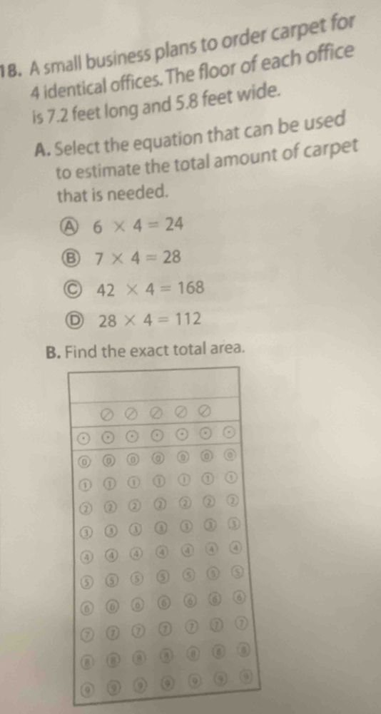 A small business plans to order carpet for
4 identical offices. The floor of each office
is 7.2 feet long and 5.8 feet wide.
A. Select the equation that can be used
to estimate the total amount of carpet
that is needed.
A 6* 4=24
⑧ 7* 4=28
42* 4=168
D 28* 4=112
B. Find the exact total area.