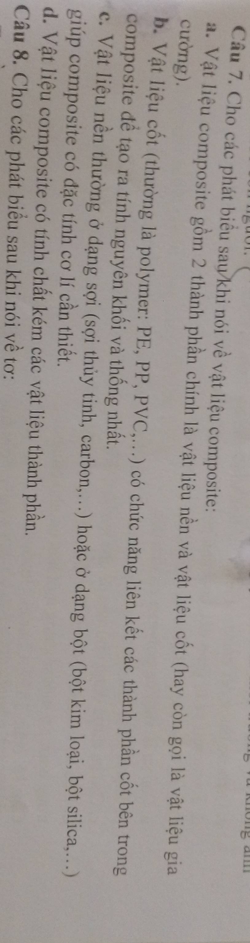 am
Câu 7. Cho các phát biểu sau khi nói về vật liệu composite:
a. Vật liệu composite gồm 2 thành phần chính là vật liệu nền và vật liệu cốt (hay còn gọi là vật liệu gia
cường).
b. Vật liệu cốt (thường là polymer: PE, PP, PVC,...) có chức năng liên kết các thành phần cốt bên trong
composite để tạo ra tính nguyên khối và thống nhất.
c. Vật liệu nền thường ở dạng sợi (sợi thủy tinh, carbon,...) hoặc ở dạng bột (bột kim loại, bột silica,...)
giúp composite có đặc tính cơ lí cần thiết.
d. Vật liệu composite có tính chất kém các vật liệu thành phần.
Câu 8. Cho các phát biểu sau khi nói về tơ: