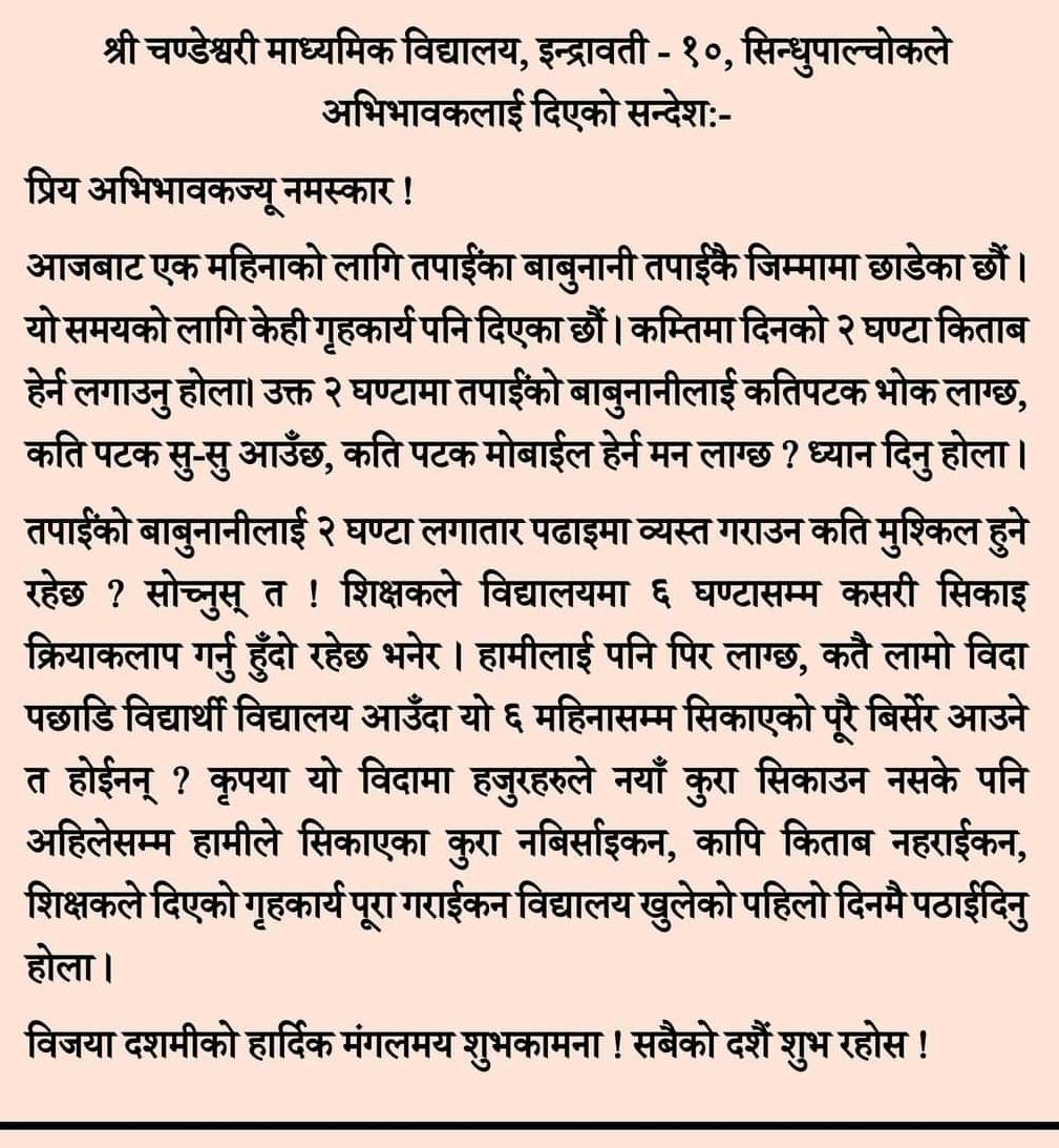 श्री चण्डेश्वरी माध्यमिक विद्यालय, इन्द्रावती - १०, सिन्धुपाल्वोकले
अभिभावकलाई दिएको सन्देश:-
प्रिय अभिभावकज्यू नमस्कार !
आजबाट एक महिनाको लागि तपाईका बाबुनानी तपाईकै जिम्मामा छाडेका छौं।
यो समयको लागि केही गृहकार्य पनि दिएका छौं। कम्तिमा दिनको २ घण्टा किताब
हेर्न लगाउनु होला। उक्त २ घण्टामा तपाईंको बाबुनानीलाई कतिपटक भोक लाग्छ,
कति पटक सु-सु आउँछ, कति पटक मोबाईल हेर्न मन लाग्छ ? ध्यान दिनु होला।
तपाईको बाबुनानीलाई २ घण्टा लगातार पढाइमा व्यस्त गराउन कति मुश्कल हुने
रहेछ ? सोच्नुस् त ! शिक्षकले विद्यालयमा ६ घण्टासम्म कसरी सिकाइ
क्रियाकलाप गर्ु हुँदो रहेछ भनेर । हामीलाई पनि पिर लाग्छ, कतै लामो विदा
पछाडि विद्यार्थी विद्यालय आउँदा यो ६ महिनासम्म सिकाएको पूरै बिर्सेर आउने
त होईनन् ? कृपया यो विदामा हजुरहरुले नयाँ कुरा सिकाउन नसके पनि
अहिलेसम्म हामीले सिकाएका कुरा नबिर्साईइकन, कापि किताब नहराईकन,
शिक्षकले दिएको गृहकार्य पूरा गराईकन विद्यालय खुलेको पहिलो दिनमै पठाईदिनु
होला ।
विजया दशमीको हार्दिक मंगलमय शुभकामना ! सबैको दशैं शुभ रहोस !