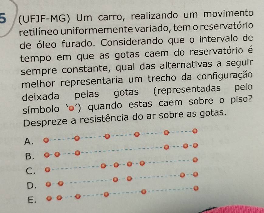 5 (UFJF-MG) Um carro, realizando um movimento
retilíneo uniformemente variado, tem o reservatório
de óleo furado. Considerando que o intervalo de
tempo em que as gotas caem do reservatório é
sempre constante, qual das alternativas a seguir
melhor representaria um trecho da configuração
deixada pelas gotas (representadas pelo
símbolo ‘o’) quando estas caem sobre o piso?
Despreze a resistência do ar sobre as gotas.
A.
B.
C.
D.
E.