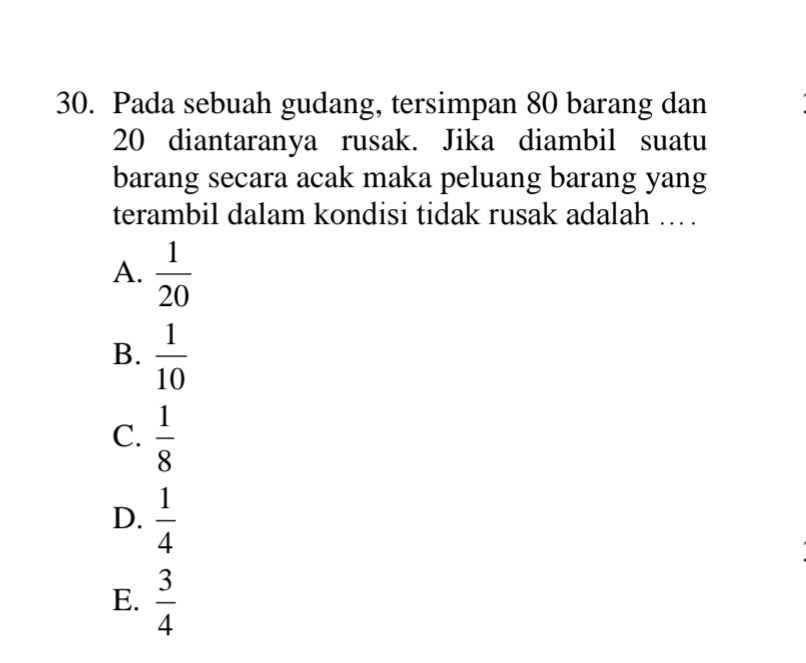 Pada sebuah gudang, tersimpan 80 barang dan
20 diantaranya rusak. Jika diambil suatu
barang secara acak maka peluang barang yang
terambil dalam kondisi tidak rusak adalah .. .
A.  1/20 
B.  1/10 
C.  1/8 
D.  1/4 
E.  3/4 