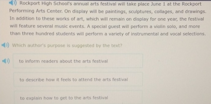 Rockport High School's annual arts festival will take place June 1 at the Rockport
Performing Arts Center. On display will be paintings, sculptures, collages, and drawings.
In addition to these works of art, which will remain on display for one year, the festival
will feature several music events. A special guest will perform a violin solo, and more
than three hundred students will perform a variety of instrumental and vocal selections.
Which author's purpose is suggested by the text?
I to inform readers about the arts festival
to describe how it feels to attend the arts festival
to explain how to get to the arts festival