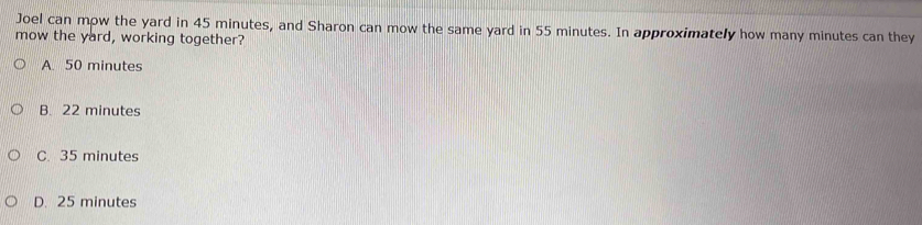 Joel can mow the yard in 45 minutes, and Sharon can mow the same yard in 55 minutes. In approximately how many minutes can they
mow the yard, working together?
A. 50 minutes
B. 22 minutes
C. 35 minutes
D. 25 minutes