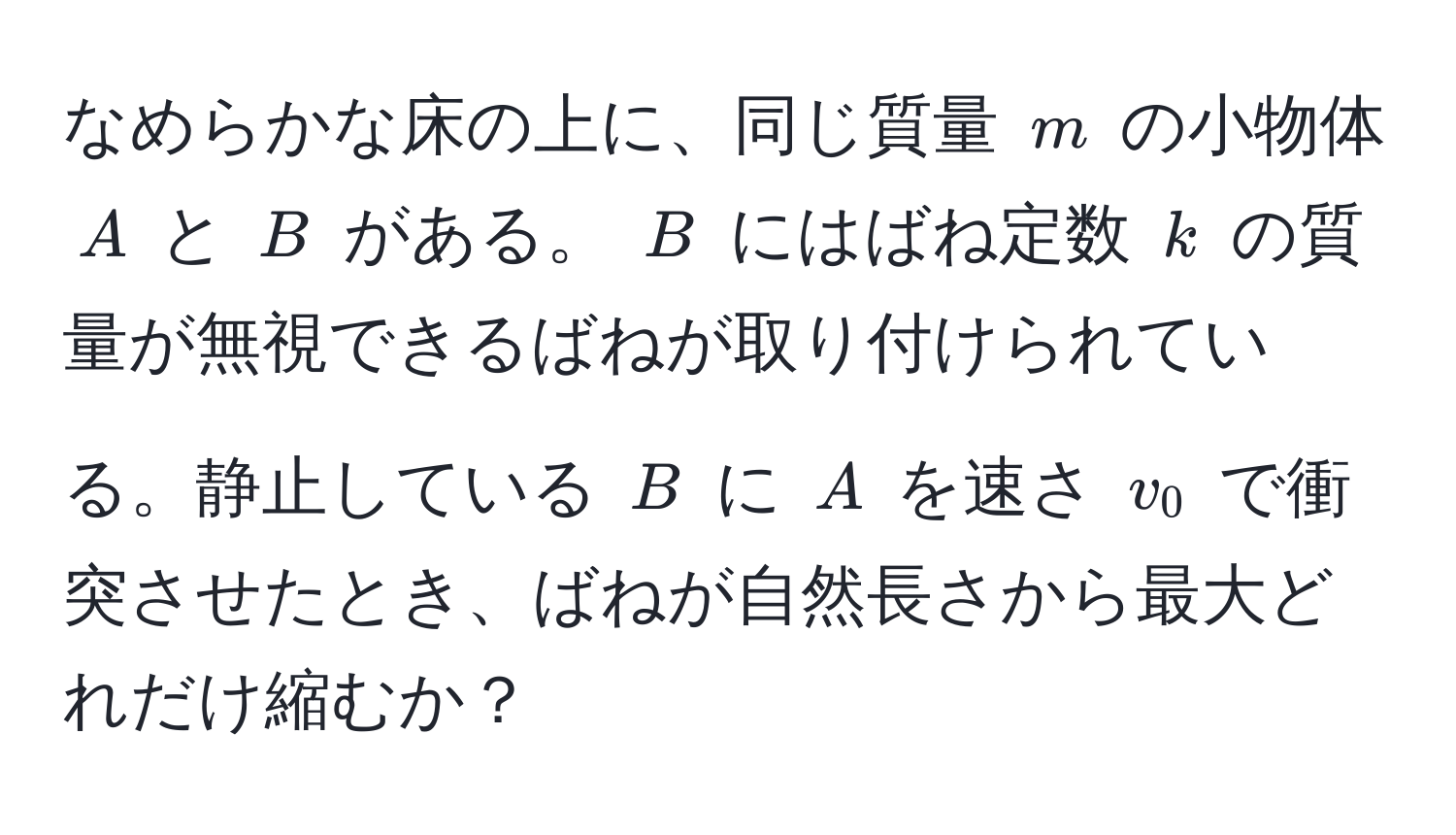 なめらかな床の上に、同じ質量 $m$ の小物体 $A$ と $B$ がある。 $B$ にはばね定数 $k$ の質量が無視できるばねが取り付けられている。静止している $B$ に $A$ を速さ $v_0$ で衝突させたとき、ばねが自然長さから最大どれだけ縮むか？