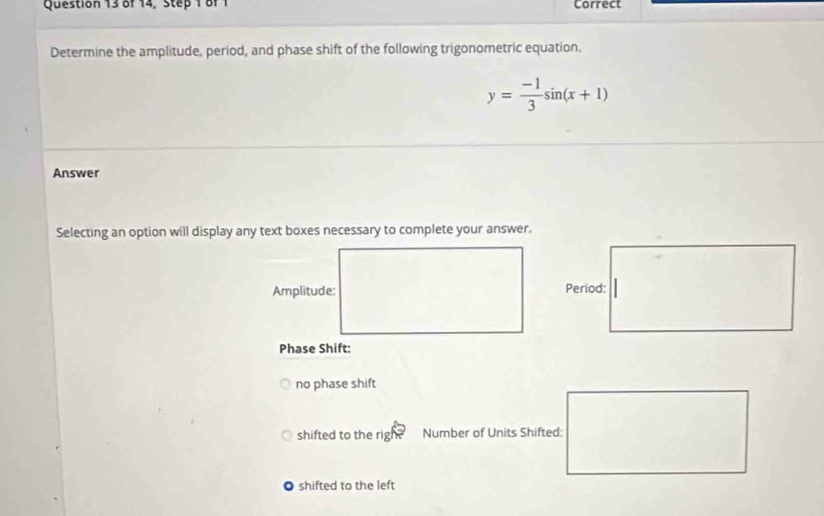 of 14, Step 1 of 1 Correct 
Determine the amplitude, period, and phase shift of the following trigonometric equation.
y= (-1)/3 sin (x+1)
Answer 
Selecting an option will display any text boxes necessary to complete your answer. 
Amplitude: 
Phase Shift: 
no phase shift 
shifted to the rig Number of Units Shifted: 
shifted to the left