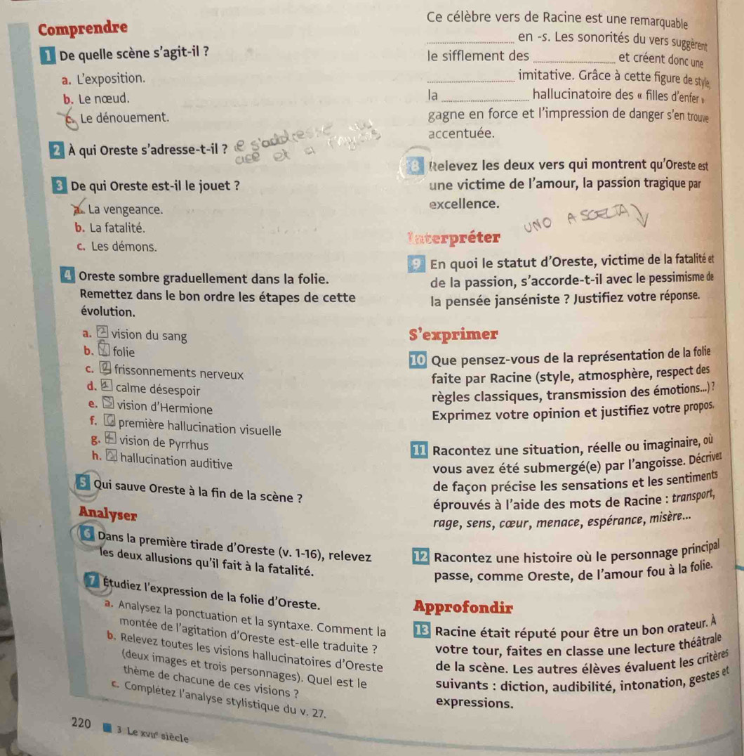 Comprendre
Ce célèbre vers de Racine est une remarquable
_en -s. Les sonorités du vers suggèrent
De quelle scène s'agit-il ? le sifflement des_
et créent donc une
a. L’exposition.
_imitative. Grâce à cette figure de style
b. Le nœud. la _hallucinatoire des « filles d'enfer »
C.Le dénouement. gagne en force et l’impression de danger s’en trouve
accentuée.
2  À qui Oreste s'adresse-t-il ?
B Relevez les deux vers qui montrent qu'Oreste est
De qui Oreste est-il le jouet ? une victime de l’amour, la passion tragique par
a. La vengeance. excellence.
b. La fatalité.
c. Les démons.
Interpréter
En quoi le statut d'Oreste, victime de la fatalité et
4 Oreste sombre graduellement dans la folie.
de la passion, s’accorde-t-il avec le pessimisme de
Remettez dans le bon ordre les étapes de cette
la pensée janséniste ? Justifiez votre réponse.
évolution.
a.  vision du sang S’exprimer
b.  folie
10 Que pensez-vous de la représentation de la folie
C.  frissonnements nerveux
faite par Racine (style, atmosphère, respect des
d.   calme désespoir
règles classiques, transmission des émotions..) ?
e.  vision d'Hermione
Exprimez votre opinion et justifiez votre propos
f.  première hallucination visuelle
g. ± vision de Pyrrhus
11 Racontez une situation, réelle ou imaginaire, où
h.  hallucination auditive
vous avez été submergé(e) par l'angoisse. Décriver
de façon précise les sensations et les sentiments
S Qui sauve Oreste à la fin de la scène ?
éprouvés à l'aide des mots de Racine : transport,
Analyser
rage, sens, cœur, menace, espérance, misère...
O Dans la première tirade d'Oreste (v. 1-16), relevez  Racontez une histoire où le personnage principal
les deux allusions qu'il fait à la fatalité.
passe, comme Oreste, de l’amour fou à la folie.
Étudiez l'expression de la folie d'Oreste.
Approfondir
a. Analysez la ponctuation et la syntaxe. Comment la 1 * Racine était réputé pour être un bon orateur. À
montée de l'agitation d'Oreste est-elle traduite ? votre tour, faites en classe une lecture théâtrale
b. Relevez toutes les visions hallucinatoires d'Oreste de la scène. Les autres élèves évaluent les critères
(deux images et trois personnages). Quel est le  suivants : diction, audibilité, intonation, gestes et
thème de chacune de ces visions ?
c. Complétez l'analyse stylistique du v. 27.
expressions.
220
3 Le xvư siècle