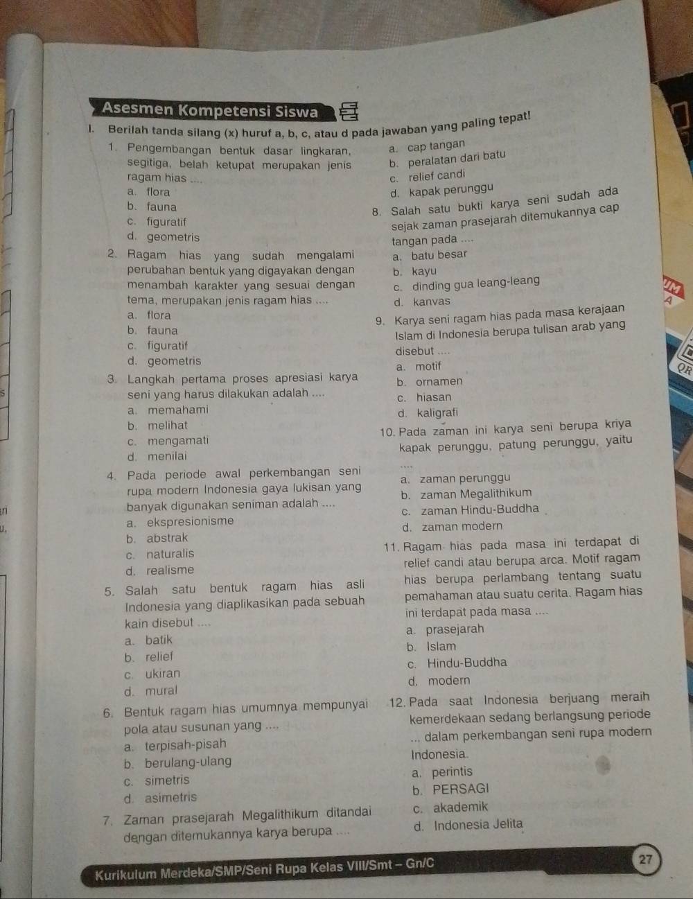 Asesmen Kompetensi Siswa
l. Berilah tanda silang (x) huruf a, b, c, atau d pada jawaban yang paling tepat!
1. Pengembangan bentuk dasar lingkaran, a cap tangan
segitiga, belah ketupat merupakan jenis b. peralatan dari batu
ragam hias _c. relief candi
a. flora d. kapak perunggu
b. fauna
8. Salah satu bukti karya seni sudah ada
c.figuratif
sejak zaman prasejarah ditemukannya cap
d. geometris
tangan pada ....
2. Ragam hias yang sudah mengalami a. batu besar
perubahan bentuk yang digayakan dengan b kayu
menambah karakter yang sesuai dengan c. dinding gua leang-leang
tema, merupakan jenis ragam hias .... d. kanvas 4
a. flora
9. Karya seni ragam hias pada masa kerajaan
b. fauna
cfiguratif Islam di Indonesia berupa tulisan arab yang
disebut ....
d. geometris
a. motif
OR
3. Langkah pertama proses apresiasi karya b. ornamen
seni yang harus dilakukan adalah ....
c. hiasan
a memahami d. kaligrafi
b. melihat
c. mengamati 10. Pada zaman ini karya seni berupa kriya
d. menilai kapak perunggu, patung perunggu, yaitu
4. Pada periode awal perkembangan seni
a. zaman perunggu
rupa modern Indonesia gaya lukisan yang
n banyak digunakan seniman adalah .... b. zaman Megalithikum
u a. ekspresionisme c. zaman Hindu-Buddha
b. abstrak d. zaman modern
c. naturalis 11. Ragam hias pada masa ini terdapat di
d. realisme relief candi atau berupa arca. Motif ragam
5. Salah satu bentuk ragam hias asli hias berupa perlambang tentang suatu 
Indonesia yang diaplikasikan pada sebuah pemahaman atau suatu cerita. Ragam hias
kain disebut .... ini terdapat pada masa ....
a. batik a prasejarah
b. relief b. Islam
c. ukiran c. Hindu-Buddha
d. mural d. modern
6. Bentuk ragam hias umumnya mempunyai 12. Pada saat Indonesia berjuang meraih
pola atau susunan yang .... kemerdekaan sedang berlangsung periode
a. terpisah-pisah ... dalam perkembangan seni rupa modern
b.berulang-ulang Indonesia.
c. simetris a. perintis
d. asimetris b. PERSAGI
7. Zaman prasejarah Megalithikum ditandai c. akademik
dengan ditemukannya karya berupa .... d. Indonesia Jelita
Kurikulum Merdeka/SMP/Seni Rupa Kelas VIII/Smt - Gn/C
27