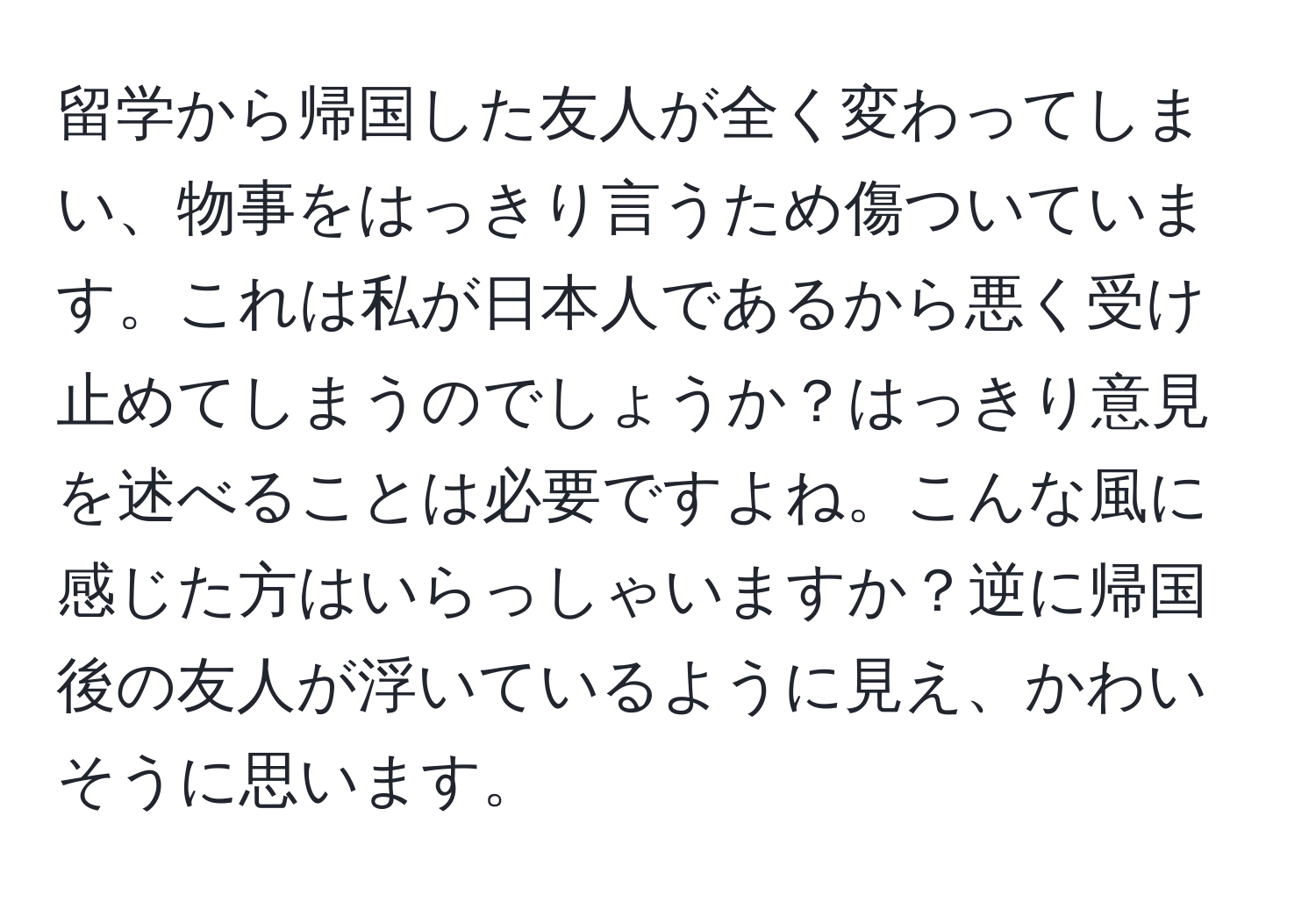 留学から帰国した友人が全く変わってしまい、物事をはっきり言うため傷ついています。これは私が日本人であるから悪く受け止めてしまうのでしょうか？はっきり意見を述べることは必要ですよね。こんな風に感じた方はいらっしゃいますか？逆に帰国後の友人が浮いているように見え、かわいそうに思います。