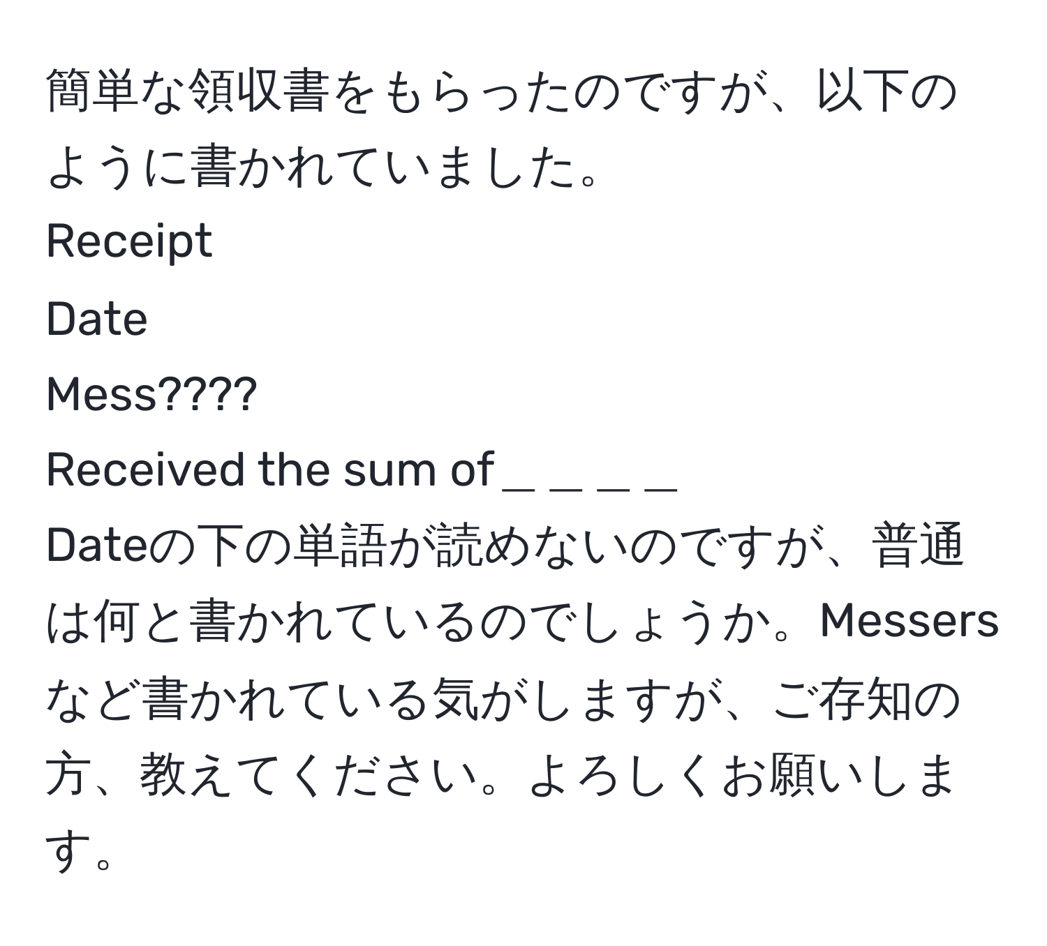 簡単な領収書をもらったのですが、以下のように書かれていました。  
Receipt  
Date  
Mess????  
Received the sum of＿＿＿＿  
Dateの下の単語が読めないのですが、普通は何と書かれているのでしょうか。Messersなど書かれている気がしますが、ご存知の方、教えてください。よろしくお願いします。