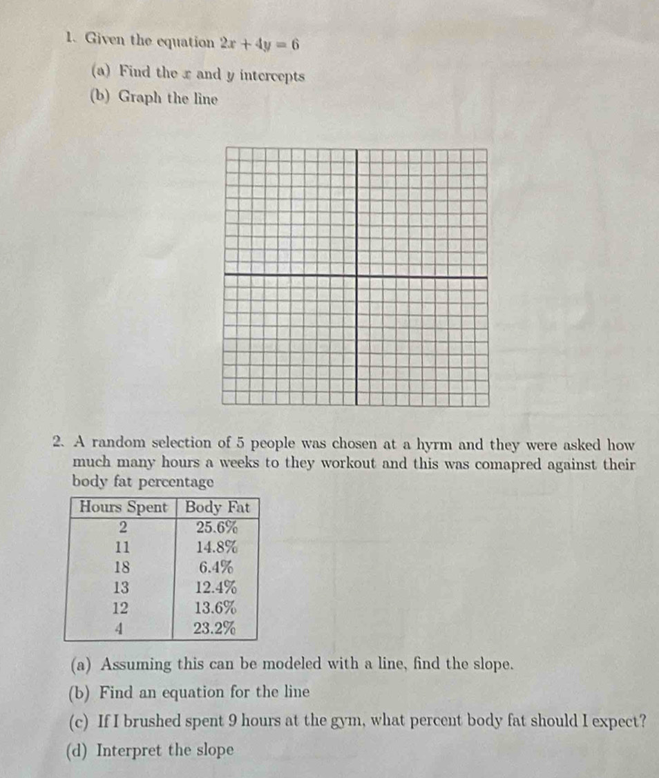 Given the equation 2x+4y=6
(a) Find the x and y intercepts 
(b) Graph the line 
2. A random selection of 5 people was chosen at a hyrm and they were asked how 
much many hours a weeks to they workout and this was comapred against their 
body fat percentage 
(a) Assuming this can be modeled with a line, find the slope. 
(b) Find an equation for the line 
(c) If I brushed spent 9 hours at the gym, what percent body fat should I expect? 
(d) Interpret the slope