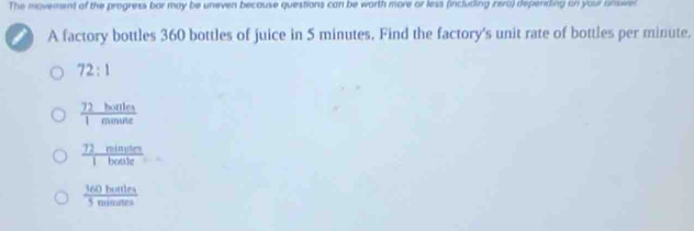 The movement of the progress bor may be uneven because questions can be worth more or less (including irero) depending on your ansie
A factory bottles 360 bottles of juice in 5 minutes. Find the factory's unit rate of bottles per minute.
72:1
 72holles/1minute 
 72minuten/1boeste 
 160hourles/5minumes 