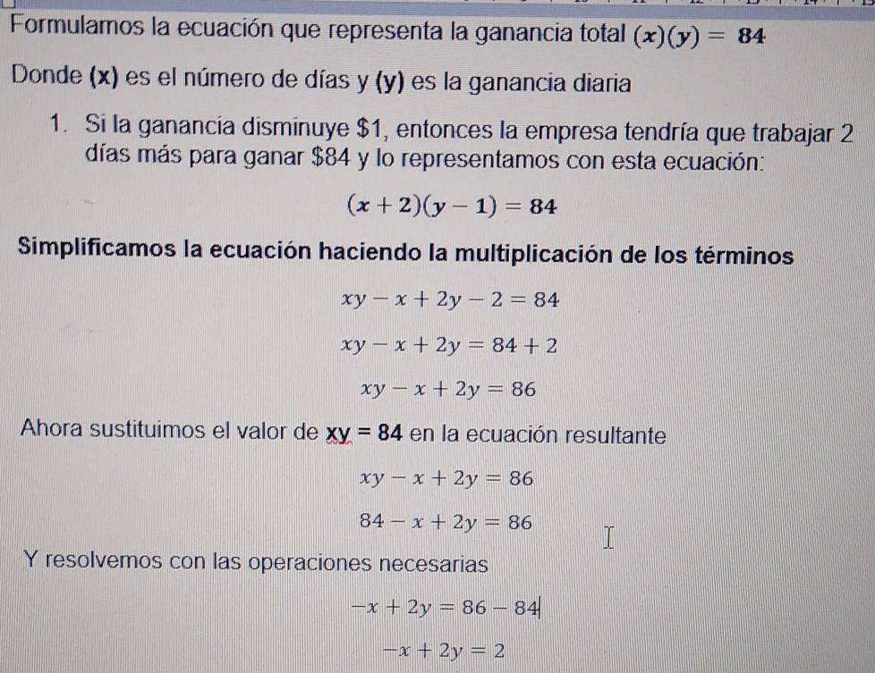 Formulamos la ecuación que representa la ganancia total (x)(y)=84
Donde (x) es el número de días y (y) es la ganancia diaria 
1. Si la ganancia disminuye $1, entonces la empresa tendría que trabajar 2
días más para ganar $84 y lo representamos con esta ecuación:
(x+2)(y-1)=84
Simplificamos la ecuación haciendo la multiplicación de los términos
xy-x+2y-2=84
xy-x+2y=84+2
xy-x+2y=86
Ahora sustituimos el valor de xy=84 en la ecuación resultante
xy-x+2y=86
84-x+2y=86
Y resolvemos con las operaciones necesarias
-x+2y=86-84
-x+2y=2